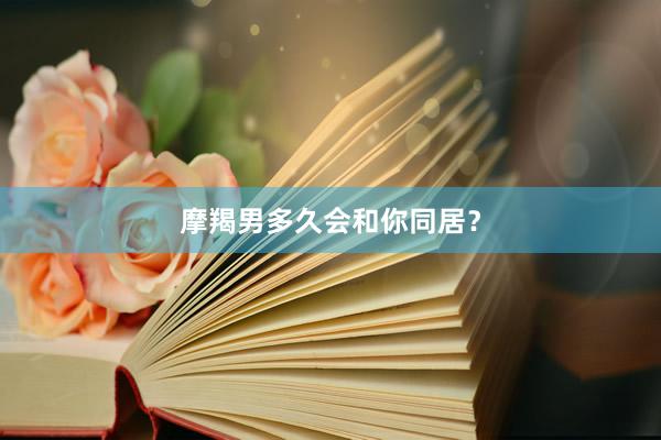 摩羯男多久会和你同居？